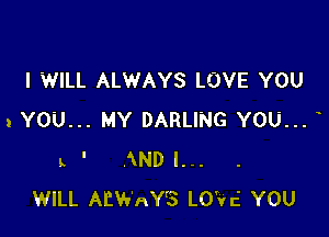 I WILL ALWAYS LOVE YOU

2 YOU... MY DARLING YOU...
L ' AND I...
WILL AEWAY'S LO'Vc' YOU