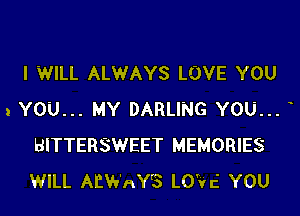 I WILL ALWAYS LOVE YOU

1 YOU... MY DARLING YOU...
BITTERSWEET MEMORIES
WILL AIZWAY'S LO'Vc' YOU