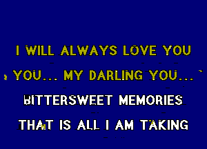 I WILL ALWAYS LOVE YOU

1 YOU... MY DARLING YOU...
BITTERSWEET MEMORIES
THAT IS ALL I AM TAKING