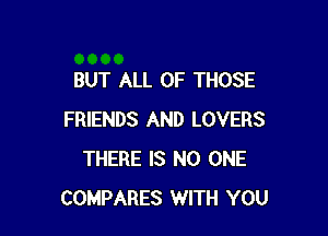 BUT ALL OF THOSE

FRIENDS AND LOVERS
THERE IS NO ONE
COMPARES WITH YOU