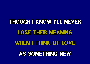 THOUGH I KNOW I'LL NEVER

LOSE THEIR MEANING
WHEN I THINK OF LOVE
AS SOMETHING NEW