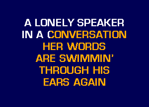 A LONELY SPEAKER
IN A CONVERSATION
HER WORDS
ARE SWIMMIN'
THROUGH HIS
EARS AGAIN