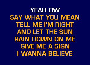 YEAH 0W
SAY WHAT YOU MEAN
TELL ME I'M RIGHT
AND LET THE SUN
RAIN DOWN ON ME
GIVE ME A SIGN
I WANNA BELIEVE