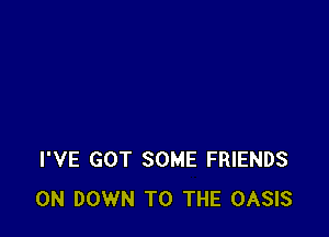 I'VE GOT SOME FRIENDS
0N DOWN TO THE OASIS