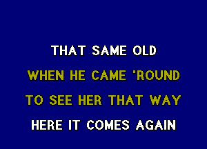 THAT SAME OLD

WHEN HE CAME 'ROUND
TO SEE HER THAT WAY
HERE IT COMES AGAIN