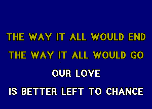 THE WAY IT ALL WOULD END
THE WAY IT ALL WOULD GO
OUR LOVE
IS BETTER LEFT T0 CHANCE