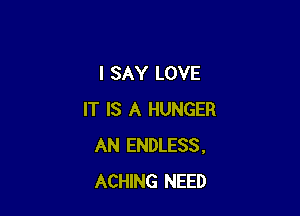 I SAY LOVE

IT IS A HUNGER
AN ENDLESS,
ACHING NEED