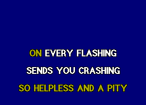 0N EVERY FLASHING
SENDS YOU CRASHING
SO HELPLESS AND A PITY