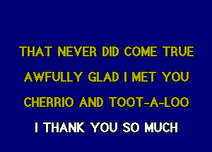 THAT NEVER DID COME TRUE

AWFULLY GLAD I MET YOU
CHERRIO AND TOOT-A-LOO
l THANK YOU SO MUCH