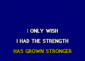 I ONLY WISH
I HAD THE STRENGTH
HAS GROWN STRONGER