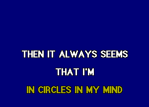 THEN IT ALWAYS SEEMS
THAT I'M
IN CIRCLES IN MY MIND