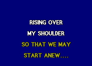 RISING OVER

MY SHOULDER
SO THAT WE MAY
START ANEW....