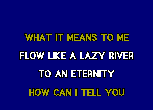 WHAT IT MEANS TO ME

FLOW LIKE A LAZY RIVER
TO AN ETERNITY
HOW CAN I TELL YOU