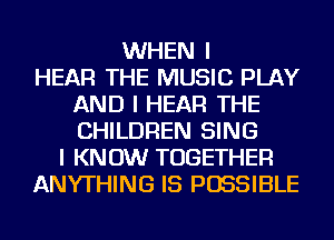 WHEN I
HEAR THE MUSIC PLAY
AND I HEAR THE
CHILDREN SING
I KNOW TOGETHER
ANYTHING IS POSSIBLE