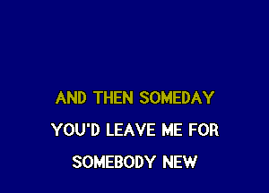 AND THEN SOMEDAY
YOU'D LEAVE ME FOR
SOMEBODY NEW