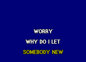 WORRY
WHY DO I LET
SOMEBODY NEW