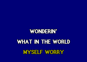 WONDERIN'
WHAT IN THE WORLD
MYSELF WORRY