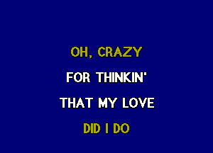 0H. CRAZY

FOR THINKIN'
THAT MY LOVE
DID I DO