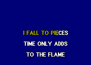 I FALL T0 PIECES
TIME ONLY ADDS
TO THE FLAME