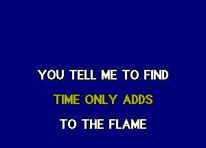 YOU TELL ME TO FIND
TIME ONLY ADDS
TO THE FLAME