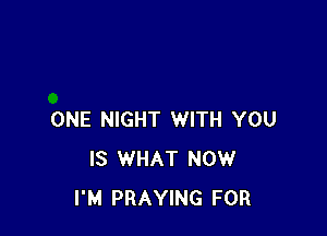 ONE NIGHT WITH YOU
IS WHAT NOW
I'M PRAYING FOR