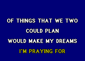 OF THINGS THAT WE TWO

COULD PLAN
WOULD MAKE MY DREAMS
I'M PRAYING FOR