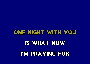 ONE NIGHT WITH YOU
IS WHAT NOW
I'M PRAYING FOR