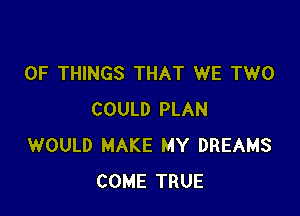 OF THINGS THAT WE TWO

COULD PLAN
WOULD MAKE MY DREAMS
COME TRUE