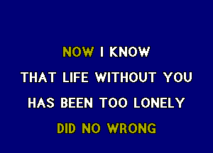 NOW I KNOW

THAT LIFE WITHOUT YOU
HAS BEEN T00 LONELY
DID N0 WRONG