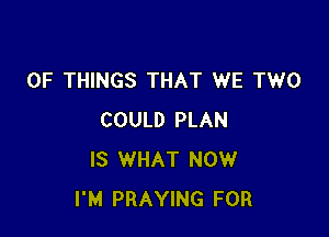 OF THINGS THAT WE TWO

COULD PLAN
IS WHAT NOW
I'M PRAYING FOR