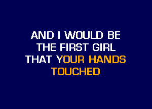 AND I WOULD BE
THE FIRST GIRL

THAT YOUR HANDS
TOUCHED