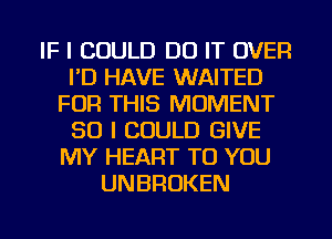 IF I COULD DO IT OVER
I'D HAVE WAITED
FOR THIS MOMENT
SO I COULD GIVE
MY HEART TO YOU
UNBROKEN