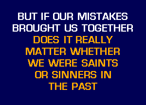 BUT IF OUR MISTAKES
BROUGHT US TOGETHER
DOES IT REALLY
MATTER WHETHER
WE WERE SAINTS
OR SINNERS IN
THE PAST