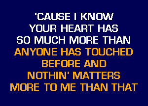 'CAUSE I KNOW
YOUR HEART HAS
SO MUCH MORE THAN
ANYONE HAS TOUCHED
BEFORE AND
NOTHIN' MATTERS
MORE TO ME THAN THAT