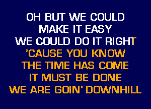 OH BUT WE COULD
MAKE IT EASY
WE COULD DO IT RIGHT
'CAUSE YOU KNOW
THE TIME HAS COME
IT MUST BE DONE
WE ARE GOIN' DOWNHILL