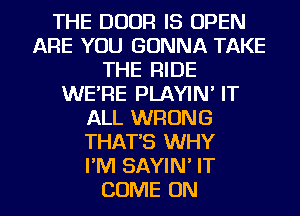 THE DOOR IS OPEN
ARE YOU GONNA TAKE
THE RIDE
WE'RE PLAYIN' IT
ALL WRONG
THAT'S WHY
I'M SAYIN' IT

COME ON I