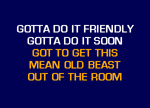 GO'ITA DO IT FRIENDLY
GO'ITA DO IT SOON
GOT TO GET THIS
MEAN OLD BEAST
OUT OF THE ROOM