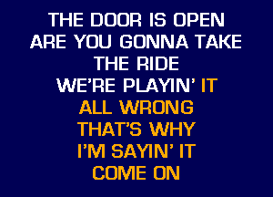 THE DOOR IS OPEN
ARE YOU GONNA TAKE
THE RIDE
WE'RE PLAYIN' IT
ALL WRONG
THAT'S WHY
I'M SAYIN' IT

COME ON I