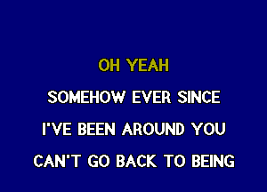 OH YEAH

SOMEHOW EVER SINCE
I'VE BEEN AROUND YOU
CAN'T GO BACK TO BEING