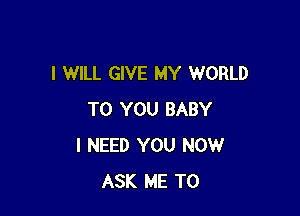 I WILL GIVE MY WORLD

TO YOU BABY
I NEED YOU NOW
ASK ME TO