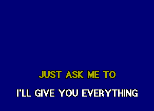 JUST ASK ME TO
I'LL GIVE YOU EVERYTHING