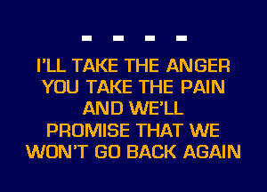 I'LL TAKE THE ANGER
YOU TAKE THE PAIN
AND WE'LL
PROMISE THAT WE
WON'T GO BACK AGAIN