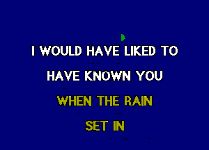 I WOULD HAVE LIKED TO

HAVE KNOWN YOU
WHEN THE RAIN
SET IN