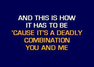 AND THIS IS HOW
IT HAS TO BE
'CAUSE IT'S A DEADLY
COMBINATION
YOU AND ME

g