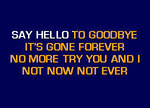 SAY HELLO TU GOODBYE
IT'S GONE FOREVER
NO MORE TRY YOU AND I
NOT NOW NOT EVER