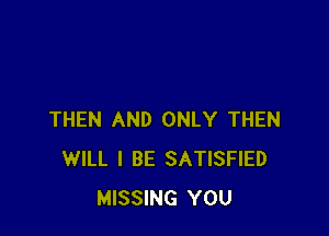 THEN AND ONLY THEN
WILL I BE SATISFIED
MISSING YOU