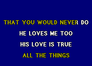 THAT YOU WOULD NEVER DO

HE LOVES ME TOO
HIS LOVE IS TRUE
ALL THE THINGS