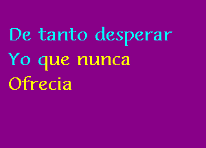 De tanto desperar
Yo que nunca

Ofrecia