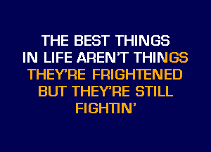 THE BEST THINGS
IN LIFE AREN'T THINGS
THEYRE FRIGHTENED
BUT THEYRE STILL
FIGHTIN'