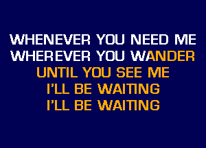 WHENEVER YOU NEED ME
WHER EVER YOU WANDER
UNTIL YOU SEE ME
I'LL BE WAI'I'ING
I'LL BE WAI'I'ING